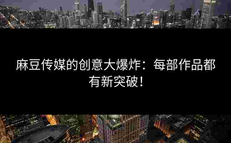 麻豆传媒的创意大爆炸：每部作品都有新突破！