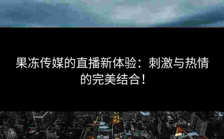 果冻传媒的直播新体验：刺激与热情的完美结合！