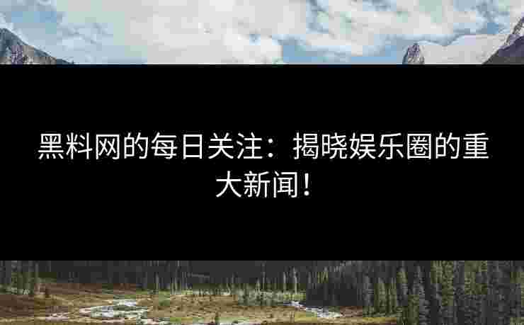 黑料网的每日关注：揭晓娱乐圈的重大新闻！