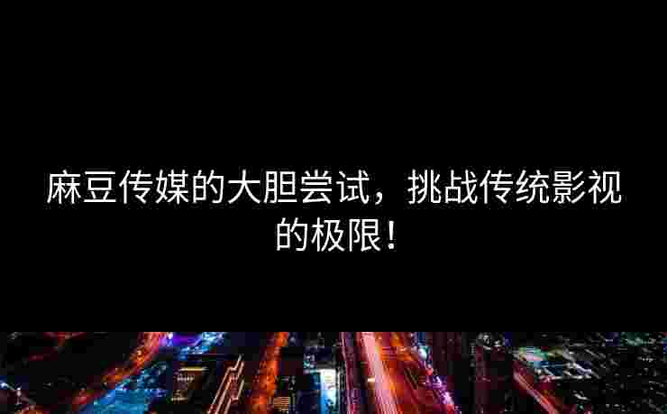 麻豆传媒的大胆尝试，挑战传统影视的极限！