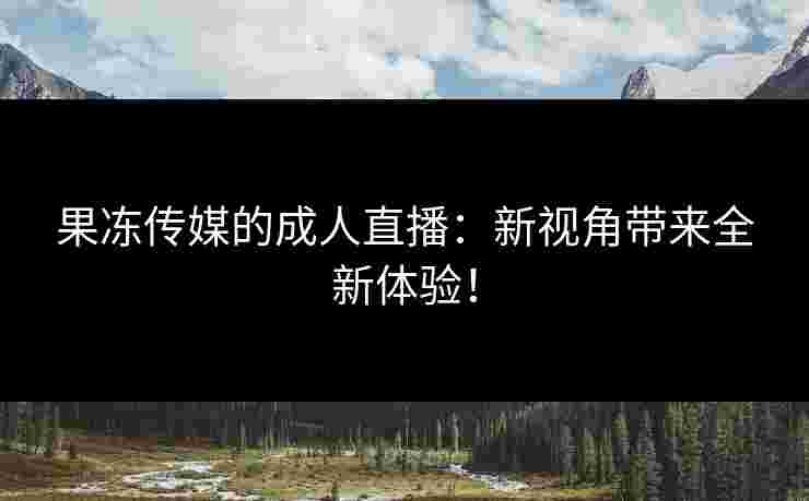 果冻传媒的成人直播：新视角带来全新体验！