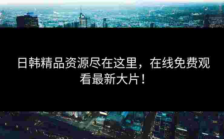 日韩精品资源尽在这里，在线免费观看最新大片！