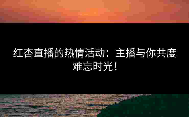 红杏直播的热情活动：主播与你共度难忘时光！