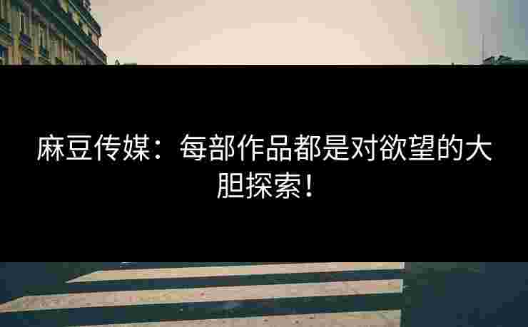 麻豆传媒：每部作品都是对欲望的大胆探索！