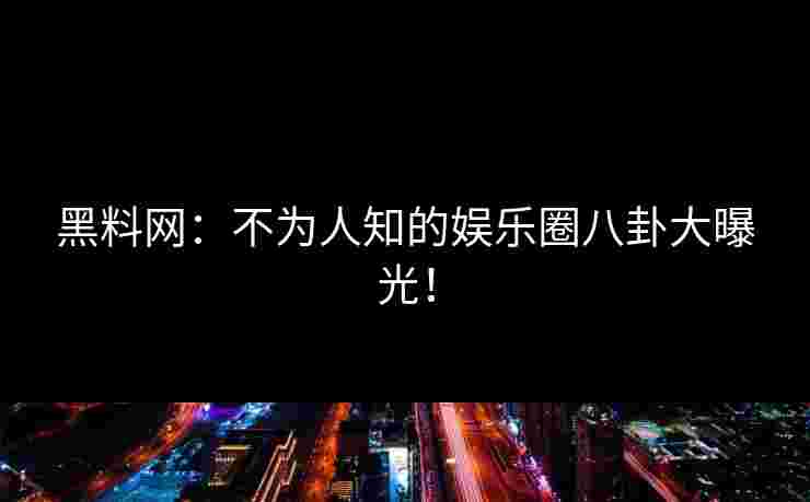 黑料网：不为人知的娱乐圈八卦大曝光！