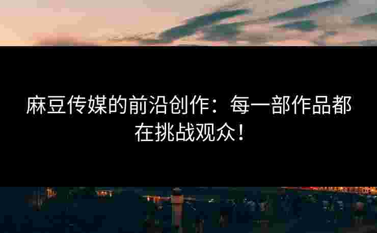 麻豆传媒的前沿创作：每一部作品都在挑战观众！