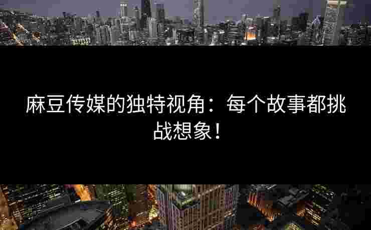 麻豆传媒的独特视角：每个故事都挑战想象！