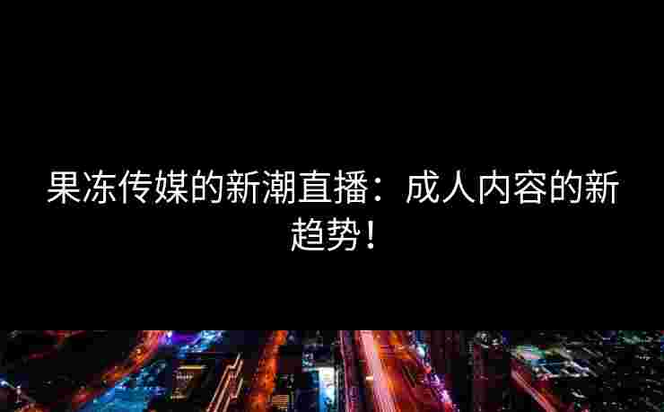 果冻传媒的新潮直播：成人内容的新趋势！