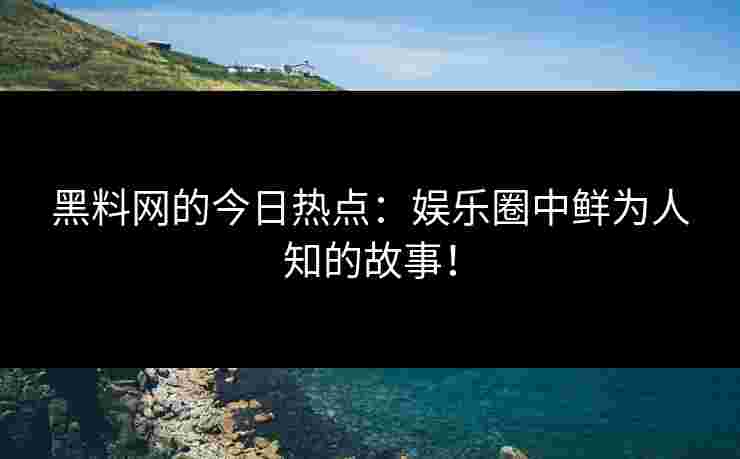 黑料网的今日热点：娱乐圈中鲜为人知的故事！