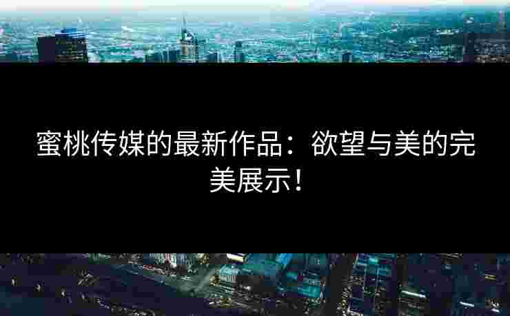蜜桃传媒的最新作品：欲望与美的完美展示！