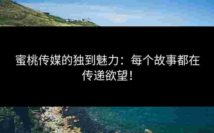 蜜桃传媒的独到魅力：每个故事都在传递欲望！