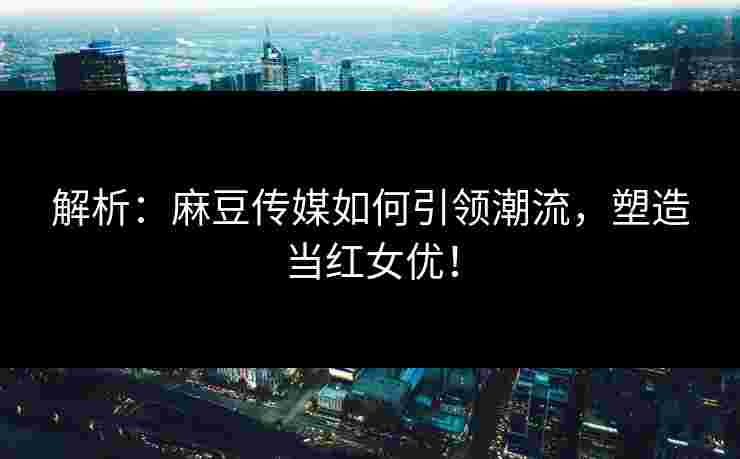 解析：麻豆传媒如何引领潮流，塑造当红女优！