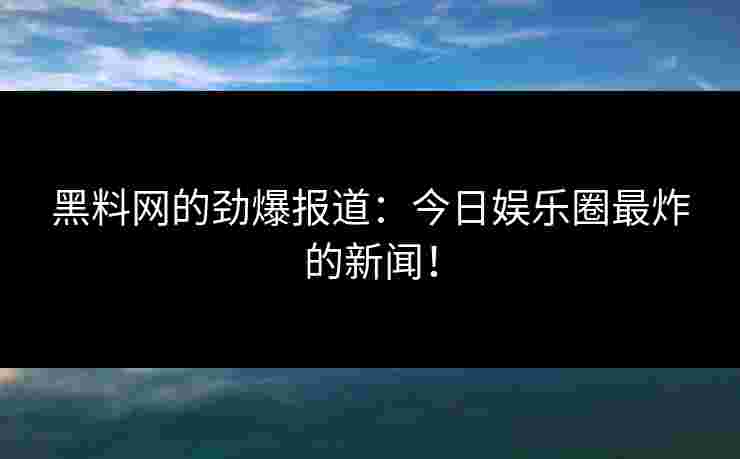 黑料网的劲爆报道：今日娱乐圈最炸的新闻！