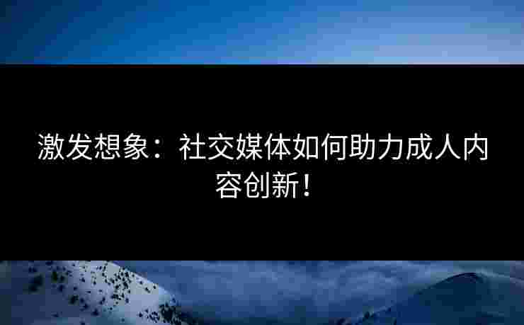 激发想象：社交媒体如何助力成人内容创新！