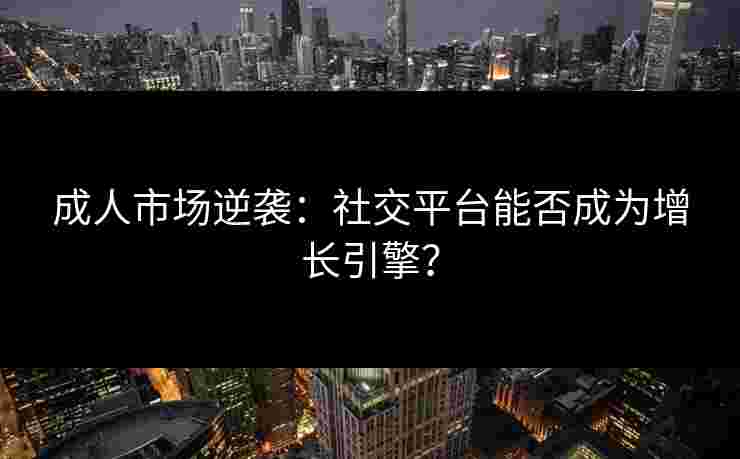 成人市场逆袭：社交平台能否成为增长引擎？