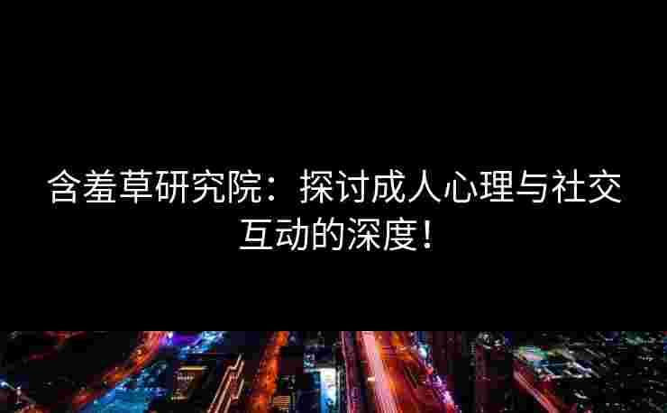 含羞草研究院：探讨成人心理与社交互动的深度！