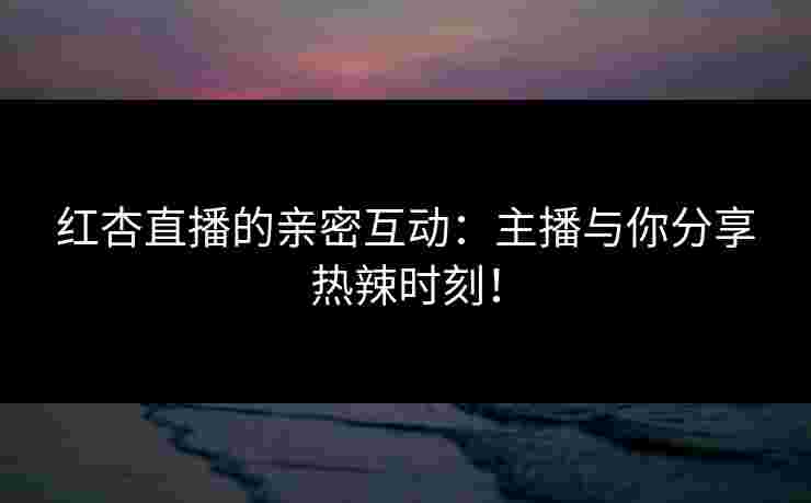 红杏直播的亲密互动：主播与你分享热辣时刻！