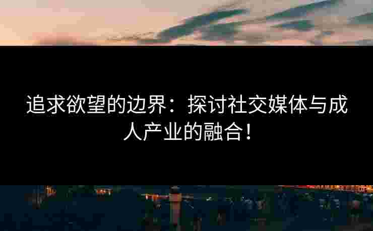 追求欲望的边界：探讨社交媒体与成人产业的融合！