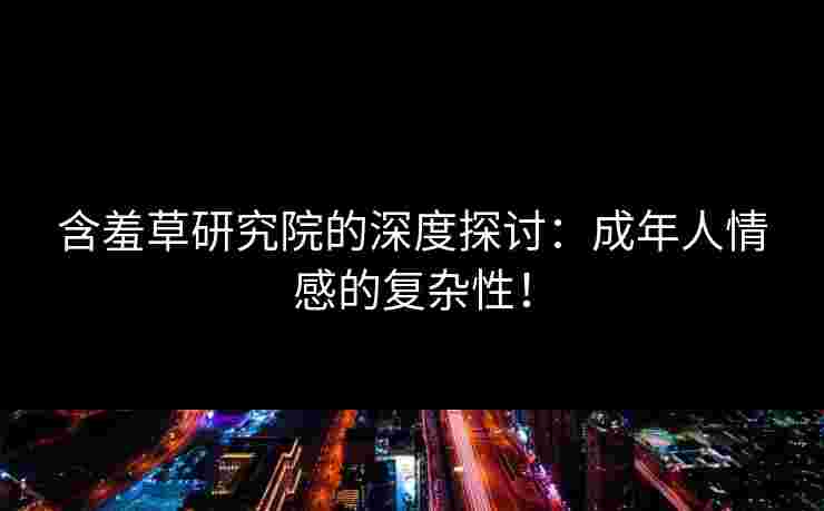 含羞草研究院的深度探讨：成年人情感的复杂性！