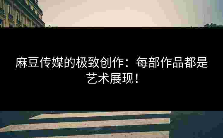 麻豆传媒的极致创作:每部作品都是艺术展现! 麻豆传媒的极致创作:每部作品都是艺术展现!