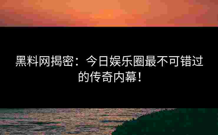 黑料网揭密：今日娱乐圈最不可错过的传奇内幕！