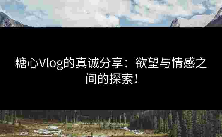 糖心Vlog的真诚分享：欲望与情感之间的探索！