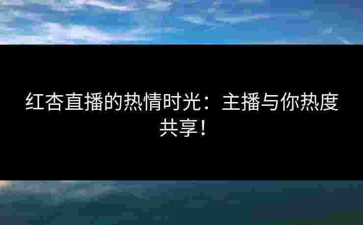 红杏直播的热情时光：主播与你热度共享！