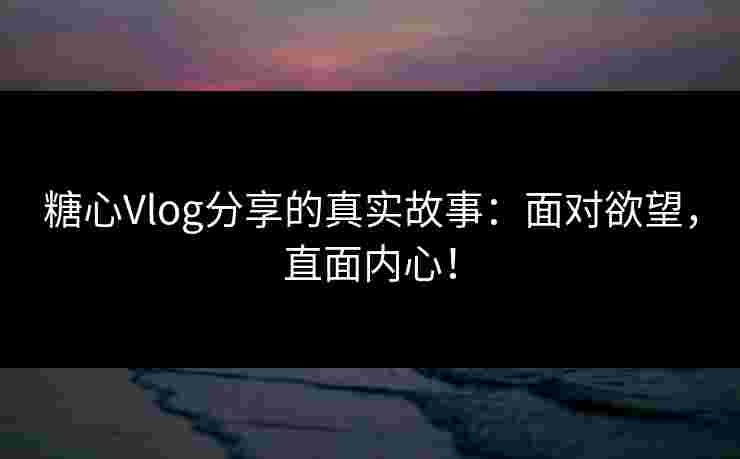 糖心Vlog分享的真实故事：面对欲望，直面内心！