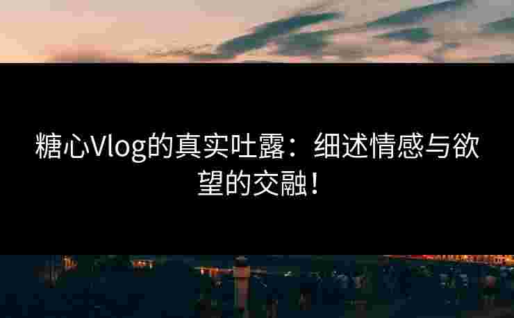 糖心Vlog的真实吐露：细述情感与欲望的交融！