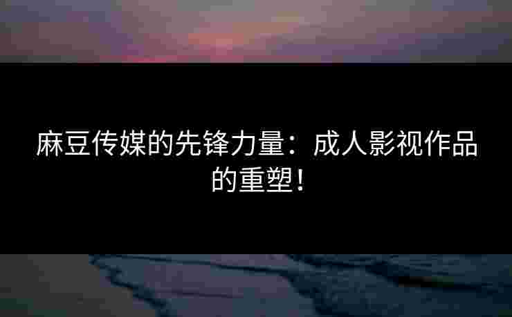 麻豆传媒的先锋力量：成人影视作品的重塑！