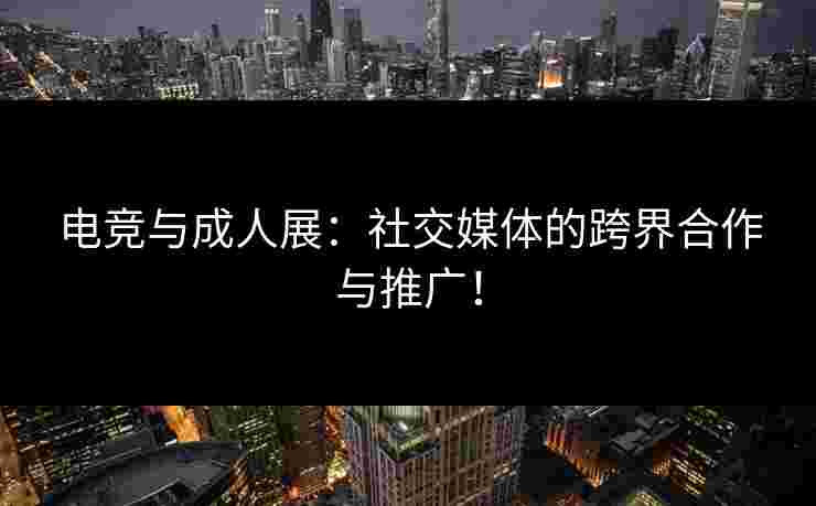 电竞与成人展：社交媒体的跨界合作与推广！