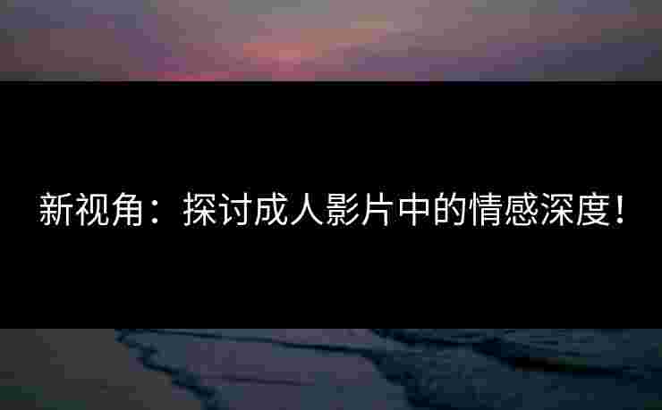 新视角：探讨成人影片中的情感深度！