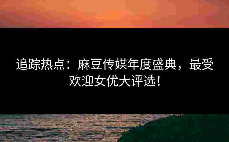 追踪热点：麻豆传媒年度盛典，最受欢迎女优大评选！