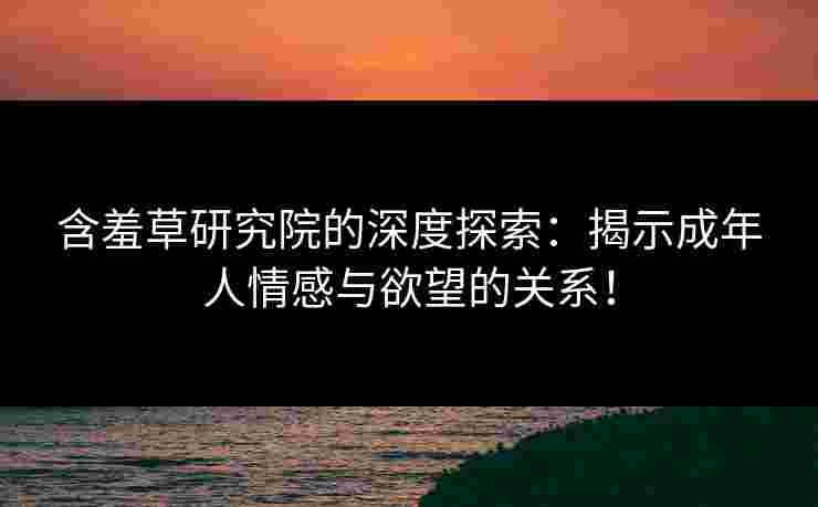 含羞草研究院的深度探索：揭示成年人情感与欲望的关系！
