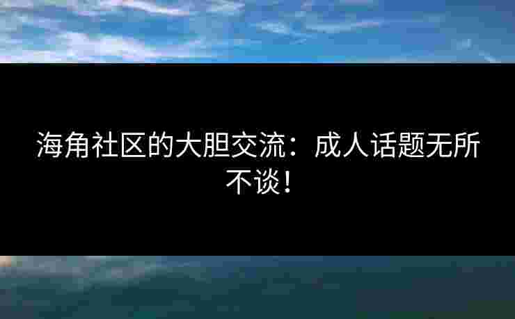 海角社区的大胆交流：成人话题无所不谈！