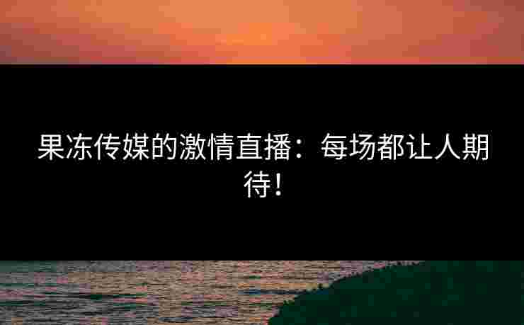 果冻传媒的激情直播：每场都让人期待！